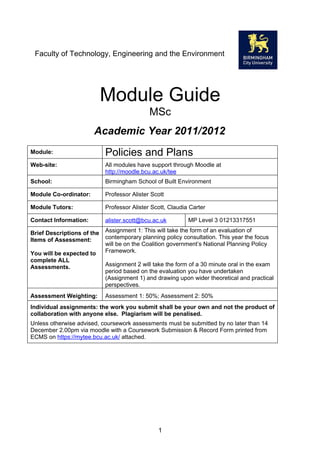 Faculty of Technology, Engineering and the Environment




                            Module Guide
                                             MSc
                       Academic Year 2010/2011
Module:                     Policies and Plans
Web-site:                   All modules have support through Moodle at
                            http://moodle.bcu.ac.uk/tee
School:                     School of Property, Construction and Planning

Module Co-ordinator:        Professor Alister Scott

Module Tutors:              Professor Alister Scott, Claudia Carter

Contact Information:        alister.scott@bcu.ac.uk         MP Level 3 01213317551

Brief Descriptions of the   Assignment 1: This will take the form of an evaluation of
Items of Assessment:        contemporary planning policy consultation. This year the focus
                            will be on the Coalition government’s National Planning Policy
You will be expected to     Framework.
complete ALL
Assessments.                Assignment 2 will take the form of a 30 minute oral in the exam
                            period based on the evaluation you have undertaken
                            (Assignment 1) and drawing upon wider theoretical and practical
                            perspectives.
Assessment Weighting:       Assessment 1: 50%; Assessment 2: 50%
Individual assignments: the work you submit shall be your own and not the product of
collaboration with anyone else. Plagiarism will be penalised.
Unless otherwise advised, coursework assessments must be submitted by no later than 14
December 2.00pm via moodle with a Coursework Submission & Record Form printed from
ECMS on https://mytee.bcu.ac.uk/ attached.




                                                1
 