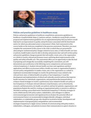 Policies and practice guidelines in healthcare essay
Policies and practice guidelines in healthcare essayPolicies and practice guidelines in
healthcare essayPermalink: https:// /policies-and-pra…healthcare-essay/Draft a written
proposal and implementation guidelines for an organizational policy that you believe would
help lead to an improvement in quality and performance associated with the benchmark
metric for which you advocated action in Assessment 1.Note: Each assessment in this
course builds on the work you completed in the previous assessment. Therefore, you must
complete the assessments in this course in the order in which they are presented.In
advocating for institutional policy changes related to local, state, or federal health care laws
or policies, health leaders must be able to develop and present clear and well-written policy
and practice guidelines change proposals that will enable a team, unit, or the organization
as a whole to resolve relevant performance issues and bring about improvements in the
quality and safety of health care. This assessment offers you an opportunity to take the lead
in proposing such changes.By successfully completing this assessment, you will
demonstrate your proficiency in the following course competencies and assessment
criteria:Competency 2: Analyze relevant health care laws and regulations and their
applications and effects on processes within a health care team or organization.Propose a
succinct policy and guidelines to enable a team, unit, or the organization as a whole to
implement recommended strategies to resolve the performance issue related to the
relevant local, state, or federal health care policy or law.Competency 3: Lead the
development and implementation of ethical and culturally sensitive policies that improve
health outcomes for individuals, organizations, and populations.Recommend ethical,
evidence-based strategies to resolve a performance issue related to health care policy or
law.Competency 4: Evaluate relevant indicators of performance, such as benchmarks,
research, and best practices, for health care policies and law for patients, organizations, and
populations.Explain the need for creating an organizational policy or practice to address a
shortfall in meeting a prescribed metric benchmark.Competency 5: Develop strategies to
work collaboratively with policy makers, stakeholders, and colleagues to address
environmental (governmental and regulatory) forces.Analyze the potential effects of
environmental factors on recommended strategies.Identify colleagues, individual
stakeholders, or stakeholder groups who should be involved in further development and
implementation of proposed policy and guidelines and recommended
strategies.Competency 6: Apply various methods of communicating with policy makers,
stakeholders, colleagues, and patients to ensure that communication in a given situation is
 