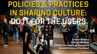 POLICIES & PRACTICES
IN SHARING CULTURE:
DO IT FOR THE USERS
Andrea Wallace
@AndeeWallace
CREATe, Universityof Glasgow&
National Library of Scotland
CC BY Michael Gimenez
 