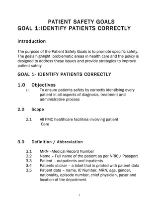PATIENT SAFETY GOALS
GOAL 1: IDENTIFY PATIENTS CORRECTLY

Introduction

The purpose of the Patient Safety Goals is to promote specific safety.
The goals highlight problematic areas in health care and the policy is
designed to address these issues and provide strategies to improve
patient safety

GOAL 1- IDENTIFY PATIENTS CORRECTLY

1.0         Objectives
      1.1       To ensure patients safety by correctly identifying every
                patient in all aspects of diagnosis, treatment and
                administrative process

2.0         Scope

      2.1       All PMC healthcare facilities involving patient
                 Care



3.0         Definition / Abbreviation

      3.1       MRN - Medical Record Number
      3.2       Name – Full name of the patient as per NRIC / Passport
      3.3       Patient – outpatients and inpatients
      3.4       Patients sticker – a label that is printed with patient data
      3.5       Patient data – name, IC Number, MRN, age, gender,
                nationality, episode number, chief physician, payor and
                location of the department


                                       1
 
