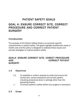 PATIENT SAFETY GOALS
GOAL 4: ENSURE CORRECT SITE, CORRECT
PROCEDURE AND CORRECT PATIENT
SURGERY

Introduction
The purpose of the Patient Safety Goals is to promote specific
improvements in patient safety. The goals highlight problematic areas in
health care and the policy is designed to address these issues and
provide strategies to improve patient safety


GOAL4- ENSURE CORRECT SITE, CORECT PROCEDURE
AND                           CORRECT PATIENT
SURGERY


1.0         Objectives

      1.1       To establish a uniform process to verify and ensure the
                correct site, correct procedure and correct patient,
                including procedures done in settings other than the
                operating theatre
      1.2       To ensure patient’s safety before any surgery or procedure.


2.0         Scope
                                    10
 