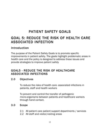 PATIENT SAFETY GOALS
GOAL 5: REDUCE THE RISK OF HEALTH CARE
ASSOCIATED INFECTION
Introduction
The purpose of the Patient Safety Goals is to promote specific
improvements in patient safety. The goals highlight problematic areas in
health care and the policy is designed to address these issues and
provide strategies to improve patient safety


GOAL5 - REDUCE THE RISK OF HEALTHCARE
ASSOCIATED INFECTIONS
2.0     Objectives

        To reduce the risks of health care- associated infections in
        patients, staff and health workers

        To prevent and control the transfer of pathogenic
        micro-organisms between patients and healthcare workers
        through hand contact.
3.0     Scope

        2.1 All patient care patient support departments / services
        2.2 All staff and visitor/visiting areas


                                   12
 