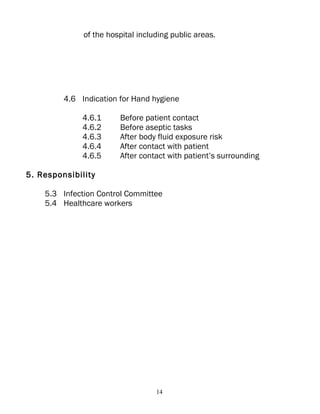 of the hospital including public areas.




         4.6 Indication for Hand hygiene

              4.6.1     Before patient contact
              4.6.2     Before aseptic tasks
              4.6.3     After body fluid exposure risk
              4.6.4     After contact with patient
              4.6.5     After contact with patient’s surrounding

5. Responsibility

    5.3 Infection Control Committee
    5.4 Healthcare workers




                                   14
 