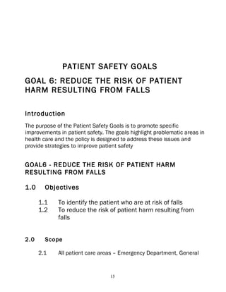 PATIENT SAFETY GOALS
GOAL 6: REDUCE THE RISK OF PATIENT
HARM RESULTING FROM FALLS

Introduction
The purpose of the Patient Safety Goals is to promote specific
improvements in patient safety. The goals highlight problematic areas in
health care and the policy is designed to address these issues and
provide strategies to improve patient safety


GOAL6 - REDUCE THE RISK OF PATIENT HARM
RESULTING FROM FALLS

1.0     Objectives

      1.1    To identify the patient who are at risk of falls
      1.2    To reduce the risk of patient harm resulting from
             falls


2.0     Scope

      2.1    All patient care areas – Emergency Department, General


                                  15
 