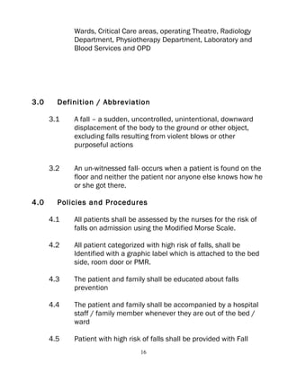 Wards, Critical Care areas, operating Theatre, Radiology
            Department, Physiotherapy Department, Laboratory and
            Blood Services and OPD




3.0     Definition / Abbreviation

      3.1   A fall – a sudden, uncontrolled, unintentional, downward
            displacement of the body to the ground or other object,
            excluding falls resulting from violent blows or other
            purposeful actions


      3.2   An un-witnessed fall- occurs when a patient is found on the
            floor and neither the patient nor anyone else knows how he
            or she got there.

4.0     Policies and Procedures

      4.1   All patients shall be assessed by the nurses for the risk of
            falls on admission using the Modified Morse Scale.

      4.2   All patient categorized with high risk of falls, shall be
            Identified with a graphic label which is attached to the bed
            side, room door or PMR.

      4.3   The patient and family shall be educated about falls
            prevention

      4.4   The patient and family shall be accompanied by a hospital
            staff / family member whenever they are out of the bed /
            ward

      4.5   Patient with high risk of falls shall be provided with Fall
                                  16
 