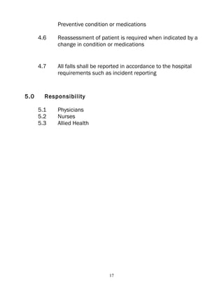 Preventive condition or medications

      4.6   Reassessment of patient is required when indicated by a
            change in condition or medications


      4.7   All falls shall be reported in accordance to the hospital
            requirements such as incident reporting


5.0     Responsibility

      5.1   Physicians
      5.2   Nurses
      5.3   Allied Health




                                 17
 