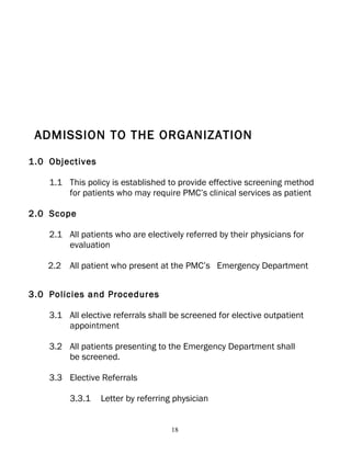 ADMISSION TO THE ORGANIZATION

1.0 Objectives

    1.1 This policy is established to provide effective screening method
        for patients who may require PMC’s clinical services as patient

2.0 Scope

    2.1 All patients who are electively referred by their physicians for
        evaluation

    2.2 All patient who present at the PMC’s Emergency Department


3.0 Policies and Procedures

    3.1 All elective referrals shall be screened for elective outpatient
        appointment

    3.2 All patients presenting to the Emergency Department shall
        be screened.

    3.3 Elective Referrals

         3.3.1   Letter by referring physician


                                    18
 
