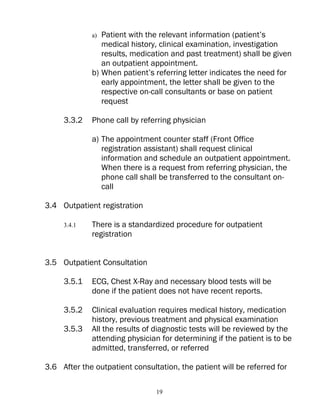 a) Patient with the relevant information (patient’s
                medical history, clinical examination, investigation
                results, medication and past treatment) shall be given
                an outpatient appointment.
             b) When patient’s referring letter indicates the need for
                early appointment, the letter shall be given to the
                respective on-call consultants or base on patient
                request

     3.3.2   Phone call by referring physician

             a) The appointment counter staff (Front Office
                registration assistant) shall request clinical
                information and schedule an outpatient appointment.
                When there is a request from referring physician, the
                phone call shall be transferred to the consultant on-
                call

3.4 Outpatient registration

     3.4.1   There is a standardized procedure for outpatient
             registration


3.5 Outpatient Consultation

     3.5.1   ECG, Chest X-Ray and necessary blood tests will be
             done if the patient does not have recent reports.

     3.5.2   Clinical evaluation requires medical history, medication
             history, previous treatment and physical examination
     3.5.3   All the results of diagnostic tests will be reviewed by the
             attending physician for determining if the patient is to be
             admitted, transferred, or referred

3.6 After the outpatient consultation, the patient will be referred for

                                19
 