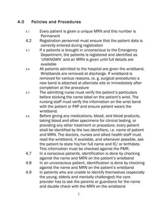 4.0         Policies and Procedures

      4.1      Every patient is given a unique MRN and this number is
                Permanent
      4.2      Registration personnel must ensure that the patient data is
                correctly entered during registration
      4.3      If a patients is brought in unconscious to the Emergency
                Department, the patients is registered and identified as
                ‘UNKNOWN’ and an MRN is given until full details are
                available
      4.4      All patients admitted to the hospital are given the wristband.
                Wristbands are removed at discharge. If wristband is
               removed for various reasons, (e, g. surgical procedures) a
               new band is attached at alternate site or immediately after
               completion at the procedure
      4.5      The admitting nurse must verify the patient’s particulars
               before sticking the name label on the patient’s wrist. The
               nursing staff must verify the information on the wrist band
               with the patient or PAP and ensure patient wears the
               wristband.
      4.6      Before giving any medications, blood, and blood products,
               taking blood and other specimens for clinical testing, or
               providing any other treatment or procedure, every patient
               shall be identified by the two identifiers, i.e. name of patient
               and MRN. The doctors, nurses and allied health staff must
               read the wristband, if available, and whenever possible, ask
               the patient to state his/her full name and IC/ or birthdate.
               This information must be checked against the PMR.
      4.7      In a conscious patients, identification is done by checking
               against the name and MRN on the patient’s wristband
      4.8      In an unconscious patient, identification is done by checking
               against the name and MRN on the patient’s wristband
      4.9      In patients who are unable to identify themselves (especially
               the young, elderly and mentally challenged) the care
               provider has to ask the parents or guardians for the name
               and double check with the MRN on the wristband
                                      2
 