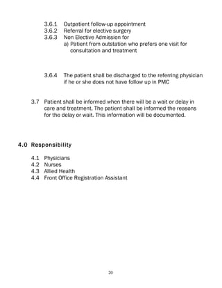 3.6.1   Outpatient follow-up appointment
          3.6.2   Referral for elective surgery
          3.6.3   Non Elective Admission for
                  a) Patient from outstation who prefers one visit for
                     consultation and treatment



          3.6.4   The patient shall be discharged to the referring physician
                  if he or she does not have follow up in PMC


    3.7 Patient shall be informed when there will be a wait or delay in
        care and treatment. The patient shall be informed the reasons
        for the delay or wait. This information will be documented.




4.0 Responsibility

    4.1   Physicians
    4.2   Nurses
    4.3   Allied Health
    4.4   Front Office Registration Assistant




                                     20
 