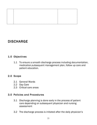 DISCHARGE



1.0 Objectives

    1.1 To ensure a smooth discharge process including documentation,
        medication,subsequent management plan, follow up care and
        patient education.


2.0 Scope

    2.1 General Wards
    2.2 Day Care
    2.3 Critical care areas

3.0 Policies and Procedures

    3.1 Discharge planning is done early in the process of patient
        care depending on subsequent physician and nursing
        assessment

    3.2 The discharge process is initiated after the daily physician’s

                                    23
 