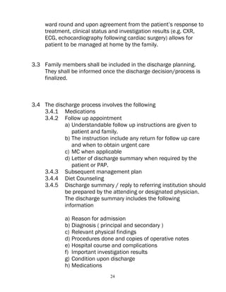 ward round and upon agreement from the patient’s response to
     treatment, clinical status and investigation results (e.g. CXR,
     ECG, echocardiography following cardiac surgery) allows for
     patient to be managed at home by the family.


3.3 Family members shall be included in the discharge planning.
    They shall be informed once the discharge decision/process is
    finalized.



3.4 The discharge process involves the following
    3.4.1 Medications
    3.4.2 Follow up appointment
            a) Understandable follow up instructions are given to
               patient and family.
            b) The instruction include any return for follow up care
               and when to obtain urgent care
            c) MC when applicable
            d) Letter of discharge summary when required by the
               patient or PAP.
    3.4.3 Subsequent management plan
    3.4.4 Diet Counseling
    3.4.5 Discharge summary / reply to referring institution should
            be prepared by the attending or designated physician.
            The discharge summary includes the following
            information

            a) Reason for admission
            b) Diagnosis ( principal and secondary )
            c) Relevant physical findings
            d) Procedures done and copies of operative notes
            e) Hospital course and complications
            f) Important investigation results
            g) Condition upon discharge
            h) Medications
                              24
 