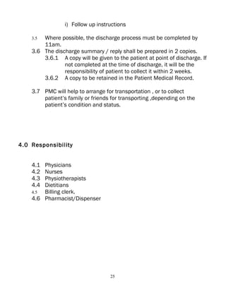 i) Follow up instructions

    3.5 Where possible, the discharge process must be completed by
        11am.
    3.6 The discharge summary / reply shall be prepared in 2 copies.
        3.6.1 A copy will be given to the patient at point of discharge. If
                not completed at the time of discharge, it will be the
                responsibility of patient to collect it within 2 weeks.
        3.6.2 A copy to be retained in the Patient Medical Record.

    3.7 PMC will help to arrange for transportation , or to collect
        patient’s family or friends for transporting ,depending on the
        patient’s condition and status.




4.0 Responsibility


    4.1 Physicians
    4.2 Nurses
    4.3 Physiotherapists
    4.4 Dietitians
    4.5 Billing clerk.
    4.6 Pharmacist/Dispenser




                                   25
 