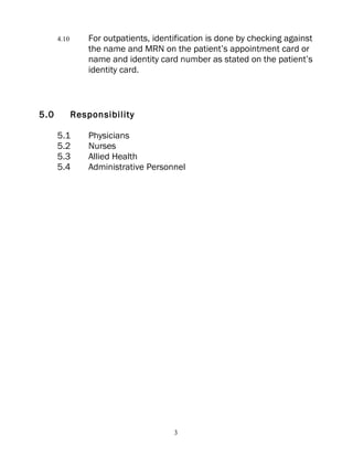 4.10       For outpatients, identification is done by checking against
                 the name and MRN on the patient’s appointment card or
                 name and identity card number as stated on the patient’s
                 identity card.



5.0          Responsibility

      5.1        Physicians
      5.2        Nurses
      5.3        Allied Health
      5.4        Administrative Personnel




                                       3
 