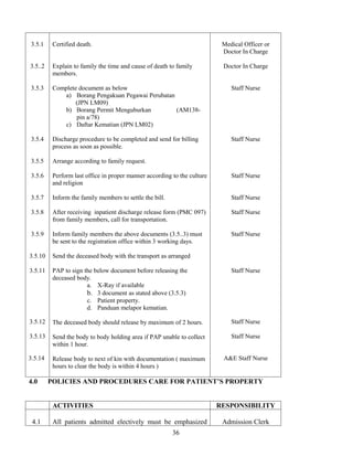 3.5.1     Certified death.                                                 Medical Officer or
                                                                           Doctor In Charge

3.5..2    Explain to family the time and cause of death to family          Doctor In Charge
          members.

3.5.3     Complete document as below                                          Staff Nurse
              a) Borang Pengakuan Pegawai Perubatan
                  (JPN LM09)
              b) Borang Permit Menguburkan          (AM138-
                  pin a/78)
              c) Daftar Kematian (JPN LM02)

3.5.4     Discharge procedure to be completed and send for billing            Staff Nurse
          process as soon as possible.

3.5.5     Arrange according to family request.

3.5.6     Perform last office in proper manner according to the culture       Staff Nurse
          and religion

3.5.7     Inform the family members to settle the bill.                       Staff Nurse

3.5.8     After receiving inpatient discharge release form (PMC 097)          Staff Nurse
          from family members, call for transportation.

3.5.9     Inform family members the above documents (3.5..3) must             Staff Nurse
          be sent to the registration office within 3 working days.

3.5.10    Send the deceased body with the transport as arranged

3.5.11    PAP to sign the below document before releasing the                 Staff Nurse
          deceased body.
                       a. X-Ray if available
                       b. 3 document as stated above (3.5.3)
                       c. Patient property.
                       d. Panduan melapor kematian.

3.5.12    The deceased body should release by maximum of 2 hours.             Staff Nurse

3.5.13    Send the body to body holding area if PAP unable to collect         Staff Nurse
          within 1 hour.

3.5.14    Release body to next of kin with documentation ( maximum         A&E Staff Nurse
          hours to clear the body is within 4 hours )

4.0      POLICIES AND PROCEDURES CARE FOR PATIENT’S PROPERTY


          ACTIVITIES                                                      RESPONSIBILITY

 4.1      All patients admitted electively must be emphasized              Admission Clerk
                                                          36
 