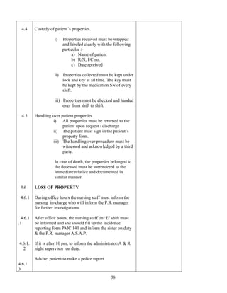 4.4     Custody of patient’s properties.

                     i)    Properties received must be wrapped
                           and labeled clearly with the following
                           particular :-
                                a) Name of patient
                                b) R/N, I/C no.
                                c) Date received

                     ii)   Properties collected must be kept under
                           lock and key at all time. The key must
                           be kept by the medication SN of every
                           shift.

                     iii) Properties must be checked and handed
                          over from shift to shift.

  4.5     Handling over patient properties
                    i) All properties must be returned to the
                         patient upon request / discharge
                    ii) The patient must sign in the patient’s
                         property form.
                    iii) The handling over procedure must be
                         witnessed and acknowledged by a third
                         party.

                     In case of death, the properties belonged to
                     the deceased must be surrendered to the
                     immediate relative and documented in
                     similar manner.

 4.6      LOSS OF PROPERTY

 4.6.1    During office hours the nursing staff must inform the
          nursing in-charge who will inform the P.R. manager
          for further investigations.

  4.6.1   After office hours, the nursing staff on ‘E’ shift must
.1        be informed and she should fill up the incidence
          reporting form PMC 140 and inform the sister on duty
          & the P.R. manager A.S.A.P.

4.6.1.    If it is after 10 pm, to inform the administrator/A & R
  2       night supervisor on duty.

          Advise patient to make a police report
4.6.1.
3
                                                      38
 