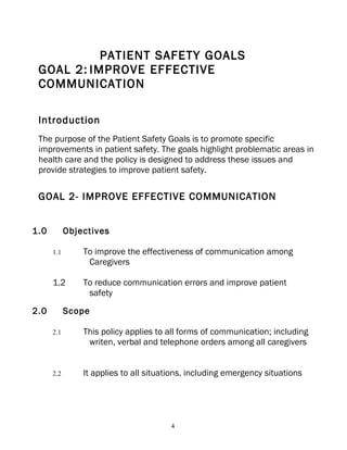 PATIENT SAFETY GOALS
 GOAL 2: IMPROVE EFFECTIVE
 COMMUNICATION

 Introduction
 The purpose of the Patient Safety Goals is to promote specific
 improvements in patient safety. The goals highlight problematic areas in
 health care and the policy is designed to address these issues and
 provide strategies to improve patient safety.

 GOAL 2- IMPROVE EFFECTIVE COMMUNICATION


1.0         Objectives

      1.1       To improve the effectiveness of communication among
                 Caregivers

      1.2       To reduce communication errors and improve patient
                 safety
2.0         Scope

      2.1       This policy applies to all forms of communication; including
                 writen, verbal and telephone orders among all caregivers


      2.2       It applies to all situations, including emergency situations




                                        4
 