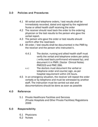 3.0   Policies and Procedures


       4.1 All verbal and telephone orders / test results shall be
           Immediately recorded, dated and signed by the registered
           Nurse or allied health staff receiving the order
       4.2 The receiver should read back the order to the ordering
           physician or the test results to the person who gave the
           verbal report.
       4.3 The person who gave the order or test results should
           confirm after the read-back
       4.4 All order / test results shall be documented in the PMR by
           the receiver and the person who instructed it.

            4.4.1      The doctor, nursing and allied health staff must
                       verify the verbal and telephone orders per policy
                       ( write,read back,confirmand witnessed by), and
                       document it in PMR ( Doctor Clinical Notes)
                       PMC023 and PMC 266.
           4.4.2       The doctors must document the verbal or
                       telephone order and counter sign, as per
                       hospital requirement within 24 hours.
       4.5 In an emergency situation, the receiver will repeat the order
           verbally or by telephone and must be witnessed by another
           staff. The instruction must be carried out stat and
           documentations should be done as soon as possible

4.0   Reference

       5.1 Private Healthcare Facilities and Services
           (Private Hospitals and Other Private Facilities) Regulations
           2006

5.0   Responsibility

       6.1 Physicians
       6.2 Nurses
                                 5
 
