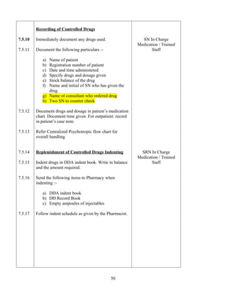 Recording of Controlled Drugs

7.5.10   Immediately document any drugs used.                   SN In Charge
                                                              Medication / Trained
7.5.11   Document the following particulars :-                       Staff

            a) Name of patient
            b) Registration number of patient
            c) Date and time administered
            d) Specify drugs and dosage given
            e) Stock balance of the drug
            f) Name and initial of SN who has given the
               drug
            g) Name of consultant who ordered drug
            h) Two SN to counter check

7.5.12   Document drugs and dosage in patient’s medication
         chart. Document time given. For outpatient: record
         in patient’s case note.

7.5.13   Refer Centralized Psychotropic flow chart for
         overall handling


7.5.14   Replenishment of Controlled Drugs Indenting            SRN In Charge
                                                              Medication / Trained
7.5.15   Indent drugs in DDA indent book. Write in balance           Staff
         and the amount required.

7.5.16   Send the following items to Pharmacy when
         indenting :-

            a) DDA indent book
            b) DD Record Book
            c) Empty ampoules of injectables

7.5.17   Follow indent schedule as given by the Pharmacist.




                                                  50
 