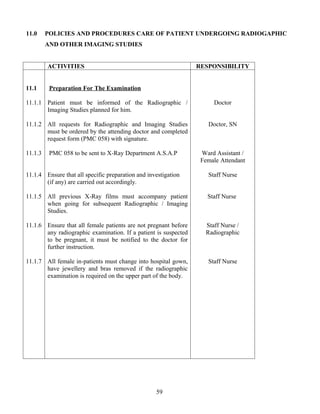 11.0     POLICIES AND PROCEDURES CARE OF PATIENT UNDERGOING RADIOGAPHIC
         AND OTHER IMAGING STUDIES


         ACTIVITIES                                              RESPONSIBILITY


11.1      Preparation For The Examination

11.1.1 Patient must be informed of the Radiographic /                 Doctor
       Imaging Studies planned for him.

11.1.2 All requests for Radiographic and Imaging Studies            Doctor, SN
       must be ordered by the attending doctor and completed
       request form (PMC 058) with signature.

11.1.3    PMC 058 to be sent to X-Ray Department A.S.A.P          Ward Assistant /
                                                                  Female Attendant

11.1.4 Ensure that all specific preparation and investigation       Staff Nurse
       (if any) are carried out accordingly.

11.1.5 All previous X-Ray films must accompany patient              Staff Nurse
       when going for subsequent Radiographic / Imaging
       Studies.

11.1.6 Ensure that all female patients are not pregnant before     Staff Nurse /
       any radiographic examination. If a patient is suspected     Radiographic
       to be pregnant, it must be notified to the doctor for
       further instruction.

11.1.7 All female in-patients must change into hospital gown,       Staff Nurse
       have jewellery and bras removed if the radiographic
       examination is required on the upper part of the body.




                                                   59
 