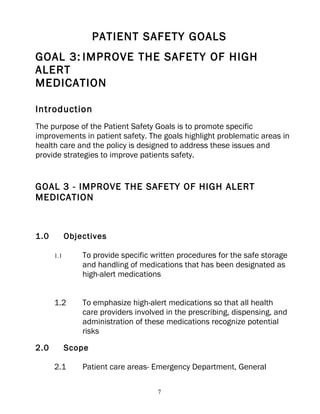 PATIENT SAFETY GOALS
GOAL 3: IMPROVE THE SAFETY OF HIGH
ALERT
MEDICATION

Introduction
The purpose of the Patient Safety Goals is to promote specific
improvements in patient safety. The goals highlight problematic areas in
health care and the policy is designed to address these issues and
provide strategies to improve patients safety.


GOAL 3 - IMPROVE THE SAFETY OF HIGH ALERT
MEDICATION



1.0         Objectives

      1.1       To provide specific written procedures for the safe storage
                and handling of medications that has been designated as
                high-alert medications


      1.2       To emphasize high-alert medications so that all health
                care providers involved in the prescribing, dispensing, and
                administration of these medications recognize potential
                risks

2.0         Scope

      2.1       Patient care areas- Emergency Department, General

                                     7
 