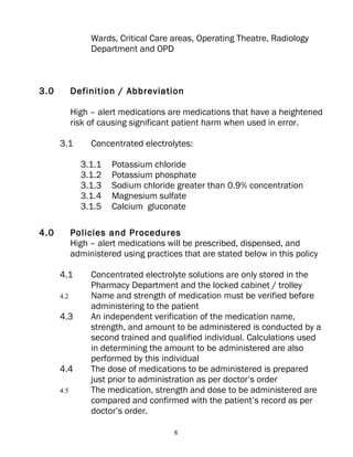 Wards, Critical Care areas, Operating Theatre, Radiology
                 Department and OPD



3.0         Definition / Abbreviation

            High – alert medications are medications that have a heightened
            risk of causing significant patient harm when used in error.

      3.1        Concentrated electrolytes:

              3.1.1   Potassium chloride
              3.1.2   Potassium phosphate
              3.1.3   Sodium chloride greater than 0.9% concentration
              3.1.4   Magnesium sulfate
              3.1.5   Calcium gluconate

4.0         Policies and Procedures
            High – alert medications will be prescribed, dispensed, and
            administered using practices that are stated below in this policy

      4.1        Concentrated electrolyte solutions are only stored in the
                 Pharmacy Department and the locked cabinet / trolley
      4.2        Name and strength of medication must be verified before
                 administering to the patient
      4.3        An independent verification of the medication name,
                 strength, and amount to be administered is conducted by a
                 second trained and qualified individual. Calculations used
                 in determining the amount to be administered are also
                 performed by this individual
      4.4        The dose of medications to be administered is prepared
                 just prior to administration as per doctor’s order
      4.5        The medication, strength and dose to be administered are
                 compared and confirmed with the patient’s record as per
                 doctor’s order.

                                       8
 