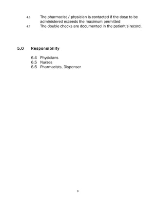 4.6       The pharmacist / physician is contacted if the dose to be
                administered exceeds the maximum permitted
      4.7       The double checks are documented in the patient’s record.




5.0         Responsibility

            6.4 Physicians
            6.5 Nurses
            6.6 Pharmacists, Dispenser




                                    9
 