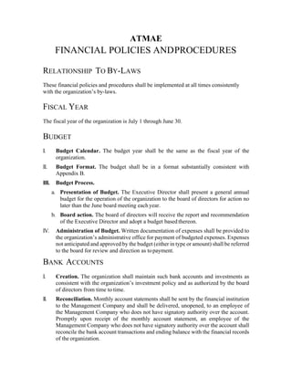 ATMAE
FINANCIAL POLICIES ANDPROCEDURES
RELATIONSHIP TO BY-LAWS
These financial policies and procedures shall be implemented at all times consistently
with the organization’s by-laws.
FISCAL YEAR
The fiscal year of the organization is July 1 through June 30.
BUDGET
I.   Budget Calendar. The budget year shall be the same as the fiscal year of the
organization.
II.   Budget Format. The budget shall be in a format substantially consistent with
Appendix B.
III.   Budget Process.
a.   Presentation of Budget. The Executive Director shall present a general annual
budget for the operation of the organization to the board of directors for action no
later than the June board meeting each year.
b.   Board action. The board of directors will receive the report and recommendation
of the Executive Director and adopt a budget based thereon.
IV.   Administration of Budget. Written documentation of expenses shall be provided to
the organization’s administrative office for payment of budgeted expenses. Expenses
not anticipated and approved by the budget (either in type or amount) shall be referred
to the board for review and direction as topayment.
BANK ACCOUNTS
I.   Creation. The organization shall maintain such bank accounts and investments as
consistent with the organization’s investment policy and as authorized by the board
of directors from time to time.
II.   Reconciliation. Monthly account statements shall be sent by the financial institution
to the Management Company and shall be delivered, unopened, to an employee of
the Management Company who does not have signatory authority over the account.
Promptly upon receipt of the monthly account statement, an employee of the
Management Company who does not have signatory authority over the account shall
reconcile the bank account transactions and ending balance with the financial records
of the organization.
 