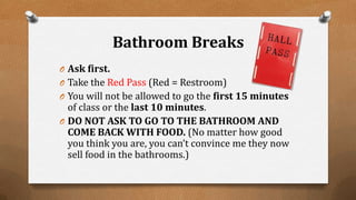 Bathroom Breaks
O Ask first.
O Take the Red Pass (Red = Restroom)
O You will not be allowed to go the first 15 minutes
of class or the last 10 minutes.
O DO NOT ASK TO GO TO THE BATHROOM AND
COME BACK WITH FOOD. (No matter how good
you think you are, you can’t convince me they now
sell food in the bathrooms.)
 
