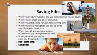 Saving Files
O When your software crashes and you haven’t saved, you get angry.
O When you get angry you go for a long run.
O When you go for a long run, you take a wrong turn.
O When you take a wrong turn you end up alone
on a highway in the desert.
O When you end up alone on a highway
in the desert you think you see an oasis.
O When you think you see an
oasis you drink sand.
O DON’T DRINK SAND.
O SAVE OFTEN!
 