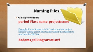 Naming Files
O Naming convention:
period #last name_projectname
Example: Karen Adams is in 3rd period and the project
name is talking carrot. The teacher asked the students to
send her the SWF file.
3adams_talkingcarrot.swf
 