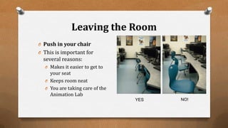 Leaving the Room
O Push in your chair
O This is important for
several reasons:
O Makes it easier to get to
your seat
O Keeps room neat
O You are taking care of the
Animation Lab
YES NO!
 