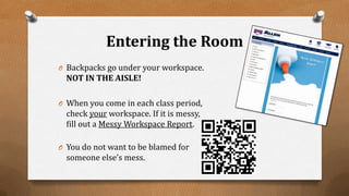 Entering the Room
O Backpacks go under your workspace.
NOT IN THE AISLE!
O When you come in each class period,
check your workspace. If it is messy,
fill out a Messy Workspace Report.
O You do not want to be blamed for
someone else’s mess.
 