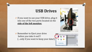 USB Drives
O If you want to use your USB drive, plug it
into one of the two ports located on the
side of the left monitor.
O Remember to Eject your drive
before you take it out!!!
(…only if you want to keep your data!)
 