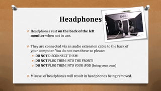 Headphones
O Headphones rest on the back of the left
monitor when not in use.
O They are connected via an audio extension cable to the back of
your computer. You do not own these so please:
O DO NOT DISCONNECT THEM!
O DO NOT PLUG THEM INTO THE FRONT!
O DO NOT PLUG THEM INTO YOUR iPOD (bring your own)
O Misuse of headphones will result in headphones being removed.
 