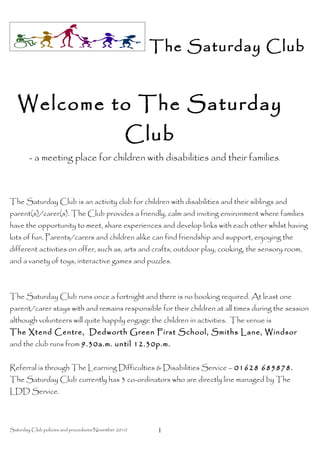 The Saturday Club


   Welcome to The Saturday
                                                  Club
        - a meeting place for children with disabilities and their families.



The Saturday Club is an activity club for children with disabilities and their siblings and
parent(s)/carer(s). The Club provides a friendly, calm and inviting environment where families
have the opportunity to meet, share experiences and develop links with each other whilst having
lots of fun. Parents/carers and children alike can find friendship and support, enjoying the
different activities on offer, such as, arts and crafts, outdoor play, cooking, the sensory room,
and a variety of toys, interactive games and puzzles.



The Saturday Club runs once a fortnight and there is no booking required. At least one
parent/carer stays with and remains responsible for their children at all times during the session
although volunteers will quite happily engage the children in activities. The venue is
The Xtend Centre, Dedworth Green First School, Smiths Lane, Windsor
and the club runs from 9.30a.m. until 12.30p.m.


Referral is through The Learning Difficulties & Disabilities Service – 01628 685878.
The Saturday Club currently has 3 co-ordinators who are directly line managed by The
LDD Service.



Saturday Club policies and procedures November 2010   1
 