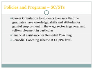 Policies and Programs – SC/STs
Career Orientation to students to ensure that the
graduates have knowledge, skills and attitudes for
gainful employment in the wage sector in general and
self-employment in particular
Financial assistance for Remedial Coaching.
Remedial Coaching scheme at UG/PG level.
 