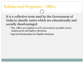 Policies and Programs – OBCs
It is a collective term used by the Government of
India to classify castes which are educationally and
socially disadvantaged
 The OBCs are entitled to 27% reservations in public sector
employment and higher education
 Special Scholarships for Eligible Students
 
