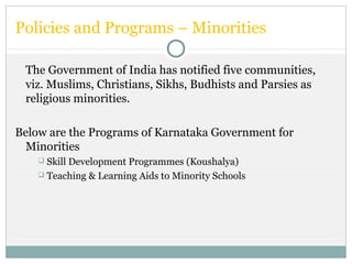 Policies and Programs – Minorities
The Government of India has notified five communities,
viz. Muslims, Christians, Sikhs, Budhists and Parsies as
religious minorities.
Below are the Programs of Karnataka Government for
Minorities
 Skill Development Programmes (Koushalya)
 Teaching & Learning Aids to Minority Schools
 