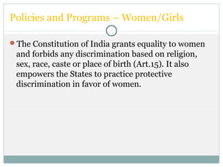 Policies and Programs – Women/Girls
The Constitution of India grants equality to women
and forbids any discrimination based on religion,
sex, race, caste or place of birth (Art.15). It also
empowers the States to practice protective
discrimination in favor of women.
 