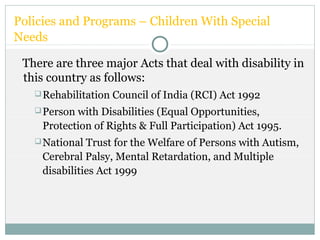 Policies and Programs – Children With Special
Needs
There are three major Acts that deal with disability in
this country as follows:
Rehabilitation Council of India (RCI) Act 1992
Person with Disabilities (Equal Opportunities,
Protection of Rights & Full Participation) Act 1995.
National Trust for the Welfare of Persons with Autism,
Cerebral Palsy, Mental Retardation, and Multiple
disabilities Act 1999
 