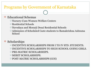 Programs by Government of Karnataka
 Educational Schemas
 Nursery-Cum-Women-Welfare Centers
 Residential Schools
 Navodaya and Morarji Desai Residential Schools
 Admission of Scheduled Caste students to Ramakrishna Ashrama
School
 Scholarships
 INCENTIVE SCHOLARSHIPS FROM I TO IV STD. STUDENTS.
 INCENTIVE SCHOLARSHIPS TO HIGH SCHOOL GOING GIRLS.
 PRE-MATRIC SCHOLARSHIPS.
 MERIT SCHOLARSHIPS.
 POST-MATRIC SCHOLARSHIPS (GOI)
 