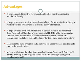 Advantages
 It gives an added incentive for emigration to other countries, reducing
population density.
 It helps government to fight the anti-incumbency factor in elections, just give
reservations to a few key castes 2 months before the election.
 It helps students from well-off families of certain castes to do better than
those from well-off families of other castes in IIT-JEE, while the deserving
students from poor families of backward castes who can't afford JEE
coaching can read about this and be happy for their caste-mates or whatever.
 Make sure the caste system in India survives till apocalypse, so that the caste
vote banks remain intact.
 Make sure that poor families from so-called 'upward' castes will find it really
hard to move up in life. Hey, it's karma for all the privileges your grand-
grand parents had!
 