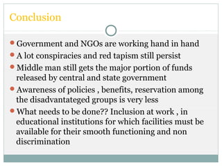Conclusion
Government and NGOs are working hand in hand
A lot conspiracies and red tapism still persist
Middle man still gets the major portion of funds
released by central and state government
Awareness of policies , benefits, reservation among
the disadvantateged groups is very less
What needs to be done?? Inclusion at work , in
educational institutions for which facilities must be
available for their smooth functioning and non
discrimination
 
