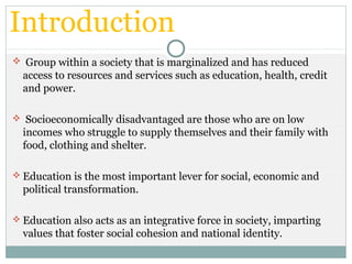 Introduction
 Group within a society that is marginalized and has reduced
access to resources and services such as education, health, credit
and power.
 Socioeconomically disadvantaged are those who are on low
incomes who struggle to supply themselves and their family with
food, clothing and shelter.
 Education is the most important lever for social, economic and
political transformation.
 Education also acts as an integrative force in society, imparting
values that foster social cohesion and national identity.
 