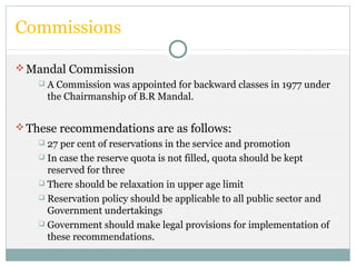Commissions
Mandal Commission
 A Commission was appointed for backward classes in 1977 under
the Chairmanship of B.R Mandal.
These recommendations are as follows:
 27 per cent of reservations in the service and promotion
 In case the reserve quota is not filled, quota should be kept
reserved for three
 There should be relaxation in upper age limit
 Reservation policy should be applicable to all public sector and
Government undertakings
 Government should make legal provisions for implementation of
these recommendations.
 