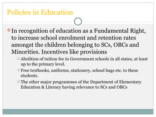 Policies in Education
In recognition of education as a Fundamental Right,
to increase school enrolment and retention rates
amongst the children belonging to SCs, OBCs and
Minorities. Incentives like provisions
 Abolition of tuition fee in Government schools in all states, at least
up to the primary level.
 Free textbooks, uniforms, stationery, school bags etc. to these
students.
 The other major programmes of the Department of Elementary
Education & Literacy having relevance to SCs and OBCs
 