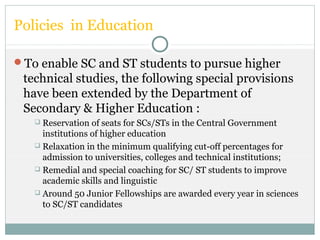 Policies in Education
To enable SC and ST students to pursue higher
technical studies, the following special provisions
have been extended by the Department of
Secondary & Higher Education :
 Reservation of seats for SCs/STs in the Central Government
institutions of higher education
 Relaxation in the minimum qualifying cut-off percentages for
admission to universities, colleges and technical institutions;
 Remedial and special coaching for SC/ ST students to improve
academic skills and linguistic
 Around 50 Junior Fellowships are awarded every year in sciences
to SC/ST candidates
 