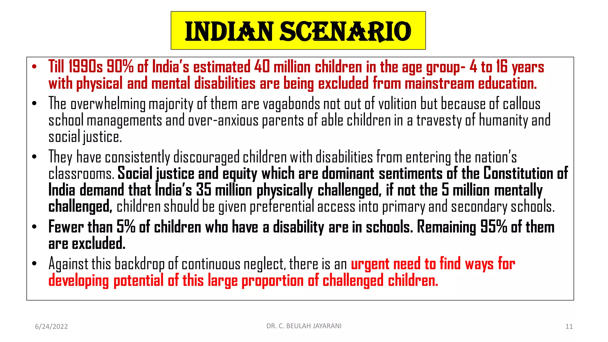 Indian scenario
• Till 1990s 90% of India’s estimated 40 million children in the age group- 4 to 16 years
with physical and mental disabilities are being excluded from mainstream education.
• The overwhelmingmajority of them are vagabonds not out of volition but because of callous
school managements and over-anxious parents of able children in a travesty of humanity and
socialjustice.
• They have consistently discouraged children with disabilities from entering the nation’s
classrooms. Social justice and equity which are dominant sentiments of the Constitution of
India demand that India’s 35 million physically challenged, if not the 5 million mentally
challenged, children should be given preferential access into primaryand secondary schools.
• Fewer than 5% of children who have a disability are in schools. Remaining 95% of them
are excluded.
• Against this backdrop of continuous neglect, there is an urgent need to find ways for
developing potential of this large proportion of challenged children.
6/24/2022 DR. C. BEULAH JAYARANI 11
 