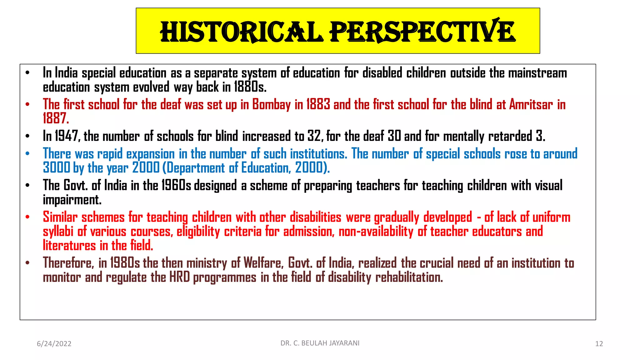 Historical Perspective
• In India special education as a separate system of education for disabled children outside the mainstream
education system evolved way back in 1880s.
• The first school for the deaf was set up in Bombay in 1883 and the first school for the blind at Amritsar in
1887.
• In 1947, the number of schools for blind increased to 32, for the deaf 30 and for mentally retarded 3.
• There was rapid expansion in the number of such institutions. The number of special schools rose to around
3000 by the year 2000 (Department of Education, 2000).
• The Govt. of India in the 1960s designed a scheme of preparing teachers for teaching children with visual
impairment.
• Similar schemes for teaching children with other disabilities were gradually developed - of lack of uniform
syllabi of various courses, eligibility criteria for admission, non-availability of teacher educators and
literatures in the field.
• Therefore, in 1980s the then ministry of Welfare, Govt. of India, realized the crucial need of an institution to
monitor and regulate the HRD programmes in the field of disability rehabilitation.
6/24/2022 DR. C. BEULAH JAYARANI 12
 